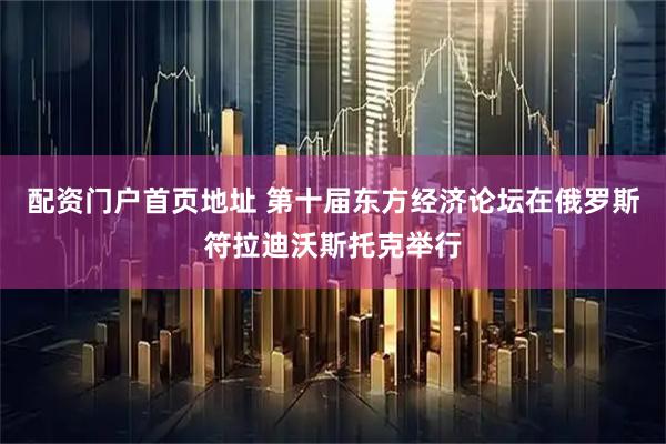配资门户首页地址 第十届东方经济论坛在俄罗斯符拉迪沃斯托克举行
