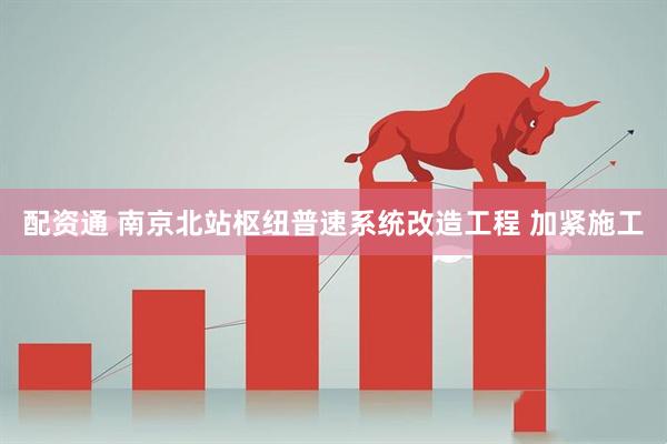 配资通 南京北站枢纽普速系统改造工程 加紧施工
