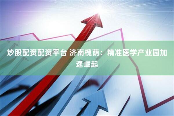 炒股配资配资平台 济南槐荫：精准医学产业园加速崛起