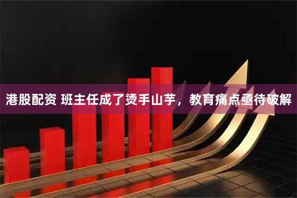 港股配资 班主任成了烫手山芋，教育痛点亟待破解