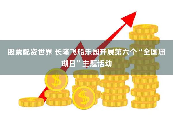 股票配资世界 长隆飞船乐园开展第六个“全国珊瑚日”主题活动