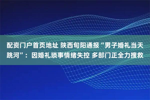 配资门户首页地址 陕西旬阳通报“男子婚礼当天跳河”：因婚礼琐事情绪失控 多部门正全力搜救