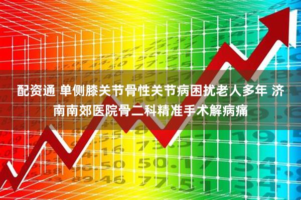 配资通 单侧膝关节骨性关节病困扰老人多年 济南南郊医院骨二科精准手术解病痛