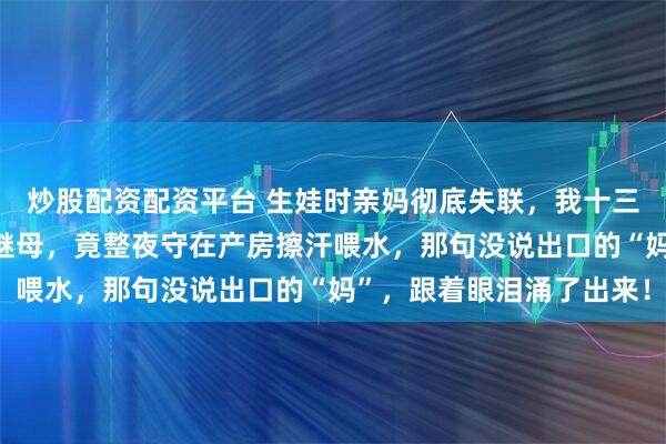 炒股配资配资平台 生娃时亲妈彻底失联，我十三年没开口叫过“妈”的继母，竟整夜守在产房擦汗喂水，那句没说出口的“妈”，跟着眼泪涌了出来！