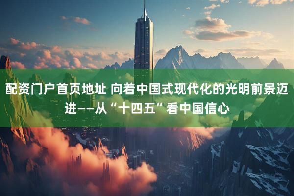 配资门户首页地址 向着中国式现代化的光明前景迈进——从“十四五”看中国信心