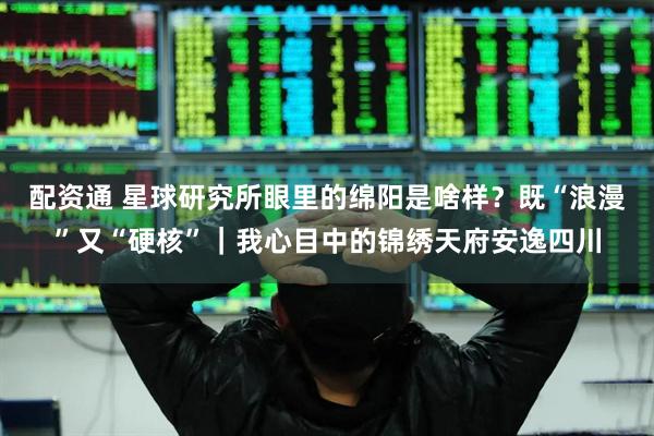 配资通 星球研究所眼里的绵阳是啥样？既“浪漫”又“硬核”｜我心目中的锦绣天府安逸四川
