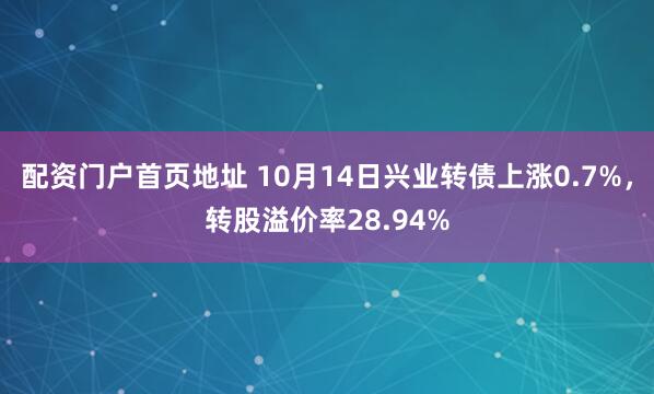 配资门户首页地址 10月14日兴业转债上涨0.7%，转股溢价率28.94%