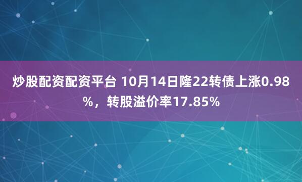 炒股配资配资平台 10月14日隆22转债上涨0.98%，转股溢价率17.85%