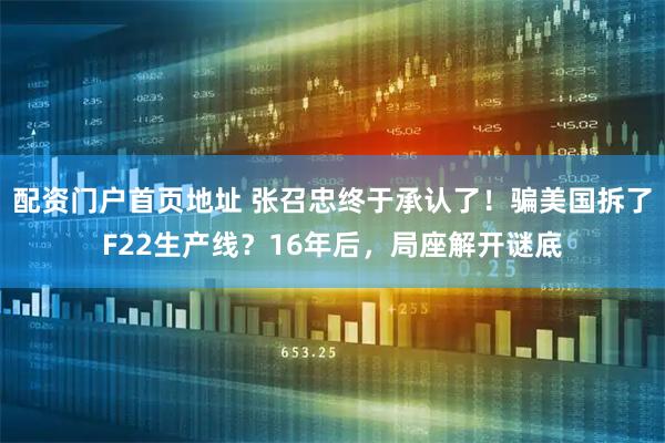 配资门户首页地址 张召忠终于承认了！骗美国拆了F22生产线？16年后，局座解开谜底