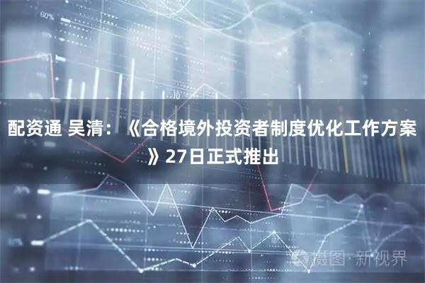 配资通 吴清：《合格境外投资者制度优化工作方案》27日正式推出
