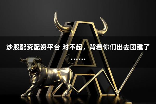 炒股配资配资平台 对不起，背着你们出去团建了……