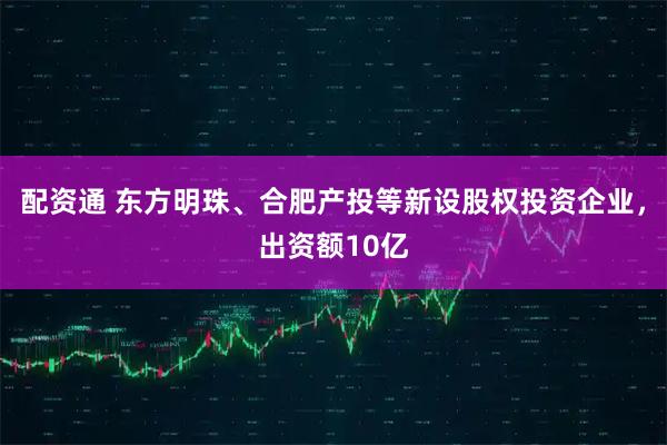 配资通 东方明珠、合肥产投等新设股权投资企业，出资额10亿