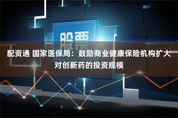 配资通 国家医保局：鼓励商业健康保险机构扩大对创新药的投资规模