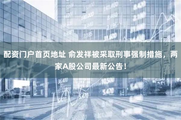 配资门户首页地址 俞发祥被采取刑事强制措施，两家A股公司最新公告！