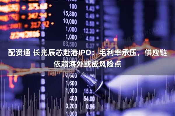 配资通 长光辰芯赴港IPO：毛利率承压，供应链依赖海外或成风险点