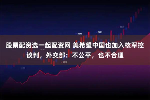 股票配资选一起配资网 美希望中国也加入核军控谈判，外交部：不公平，也不合理